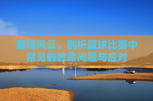 赛场风云，剖析篮球比赛中常见的致命问题与应对