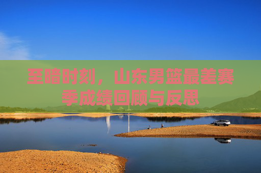 至暗时刻,山东男篮最差赛季成绩回顾与反思