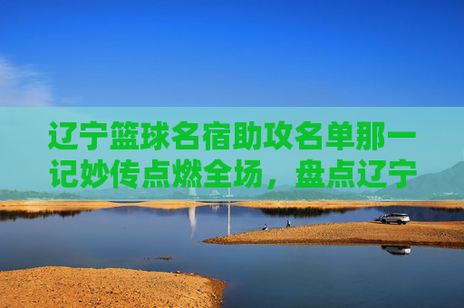 辽宁篮球名宿助攻名单那一记妙传点燃全场,盘点辽宁男篮历史上那些传球大师