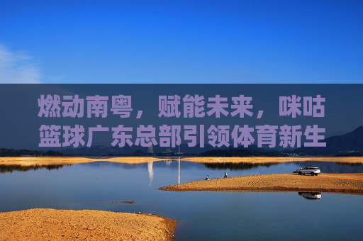 燃动南粤,赋能未来,咪咕篮球广东总部引领体育新生态