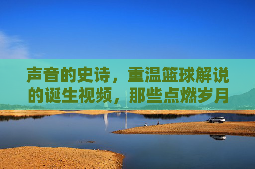 声音的史诗,重温篮球解说的诞生视频,那些点燃岁月的呐喊
