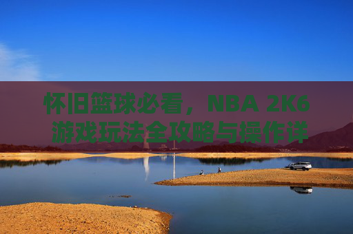 怀旧篮球必看,NBA 2K6 游戏玩法全攻略与操作详解