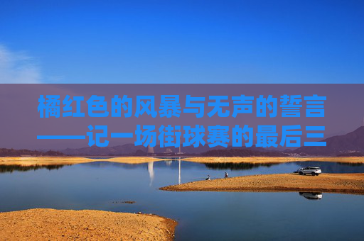 橘红色的风暴与无声的誓言——记一场街球赛的最后三分钟