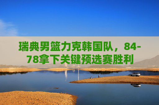 瑞典男篮力克韩国队,84-78拿下关键预选赛胜利