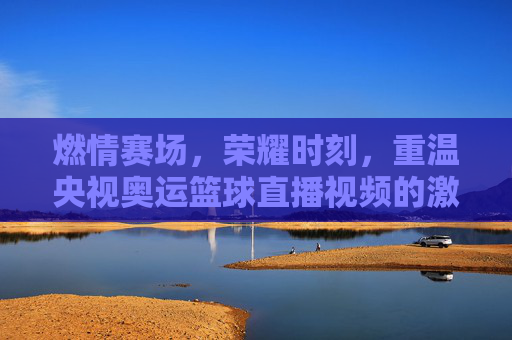 燃情赛场,荣耀时刻,重温央视奥运篮球直播视频的激情与热血