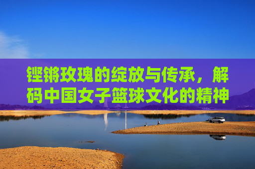 铿锵玫瑰的绽放与传承,解码中国女子篮球文化的精神内核