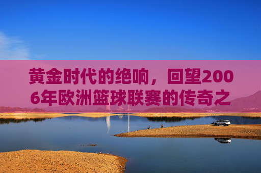 黄金时代的绝响,回望2006年欧洲篮球联赛的传奇之夜