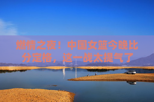 燃情之夜!中国女篮今晚比分定格,这一战太提气了