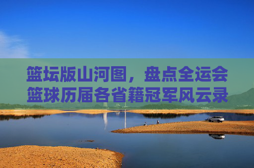 篮坛版山河图，盘点全运会篮球历届各省籍冠军风云录