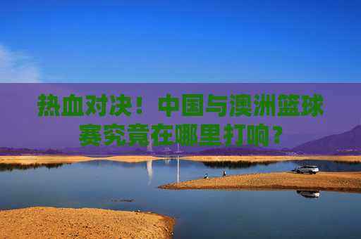 热血对决！中国与澳洲篮球赛究竟在哪里打响？