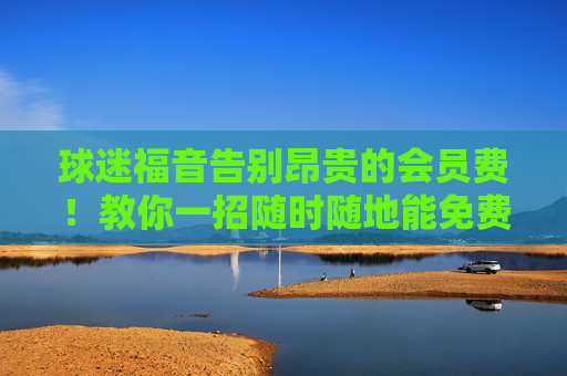 球迷福音告别昂贵的会员费!教你一招随时随地能免费看篮球直播