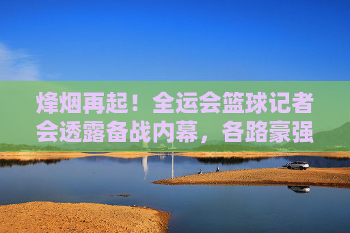 烽烟再起!全运会篮球记者会透露备战内幕,各路豪强剑指金牌