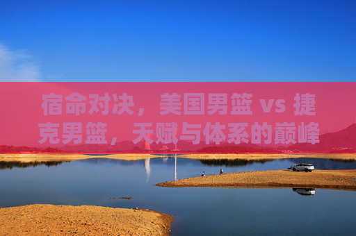 宿命对决,美国男篮 vs 捷克男篮,天赋与体系的巅峰较量