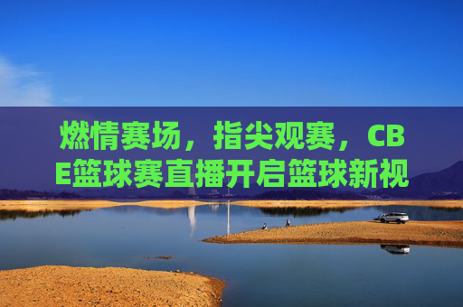 燃情赛场，指尖观赛，CBE篮球赛直播开启篮球新视界