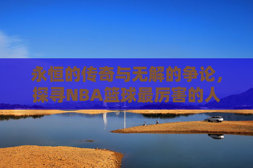 永恒的传奇与无解的争论,探寻NBA篮球最厉害的人