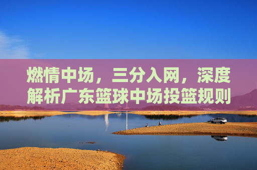 燃情中场,三分入网,深度解析广东篮球中场投篮规则