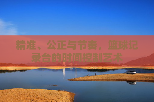 精准、公正与节奏,篮球记录台的时间控制艺术
