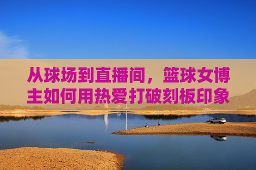 从球场到直播间，篮球女博主如何用热爱打破刻板印象，点燃直播热潮