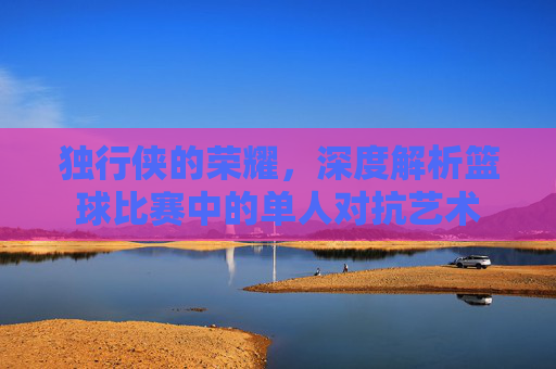 独行侠的荣耀,深度解析篮球比赛中的单人对抗艺术