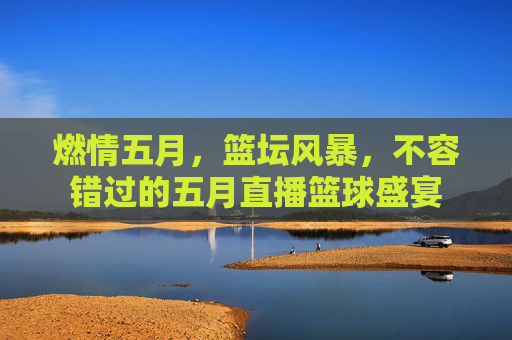 燃情五月,篮坛风暴,不容错过的五月直播篮球盛宴