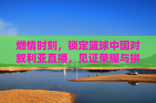 燃情时刻,锁定篮球中国对叙利亚直播,见证荣耀与拼搏的巅峰对决
