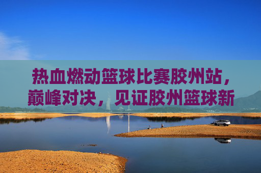热血燃动篮球比赛胶州站,巅峰对决,见证胶州篮球新高度