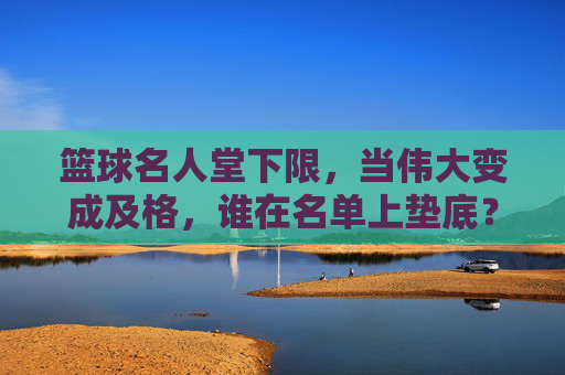 篮球名人堂下限,当伟大变成及格,谁在名单上垫底?