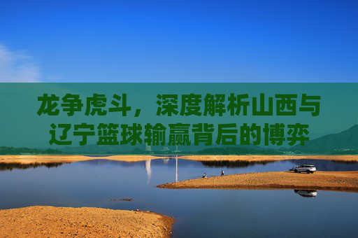 龙争虎斗,深度解析山西与辽宁篮球输赢背后的博弈