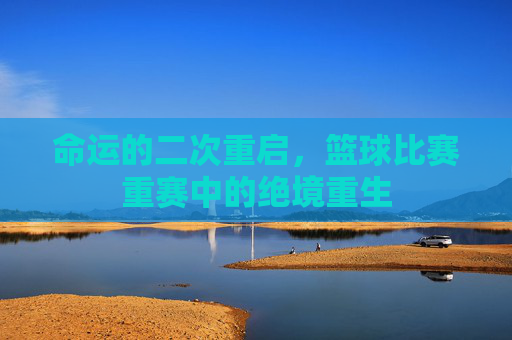 命运的二次重启,篮球比赛重赛中的绝境重生