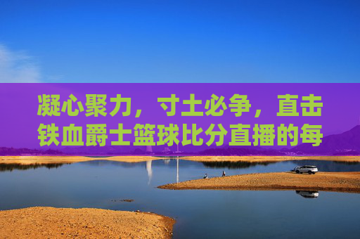 凝心聚力,寸土必争,直击铁血爵士篮球比分直播的每一刻热血