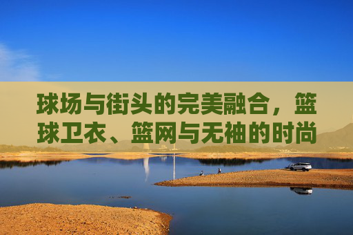 球场与街头的完美融合，篮球卫衣、篮网与无袖的时尚宣言