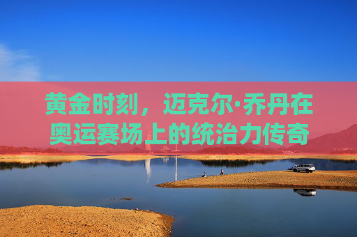 黄金时刻,迈克尔·乔丹在奥运赛场上的统治力传奇