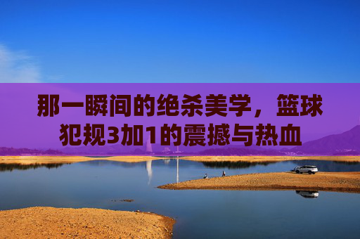 那一瞬间的绝杀美学,篮球犯规3加1的震撼与热血