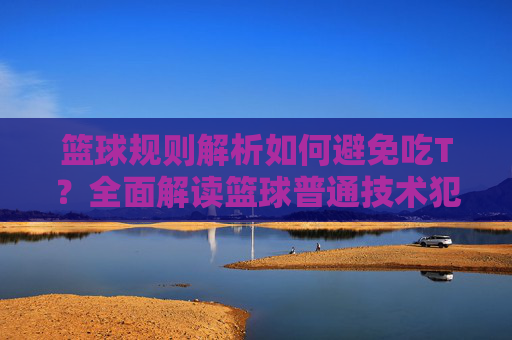 篮球规则解析如何避免吃T?全面解读篮球普通技术犯规