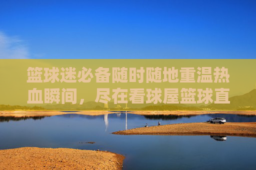 篮球迷必备随时随地重温热血瞬间，尽在看球屋篮球直播回放
