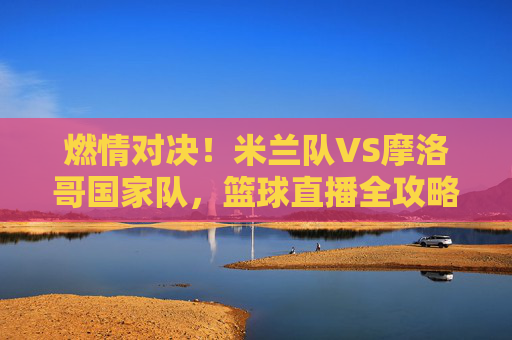 燃情对决！米兰队VS摩洛哥国家队，篮球直播全攻略