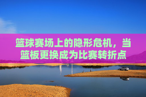 篮球赛场上的隐形危机，当篮板更换成为比赛转折点