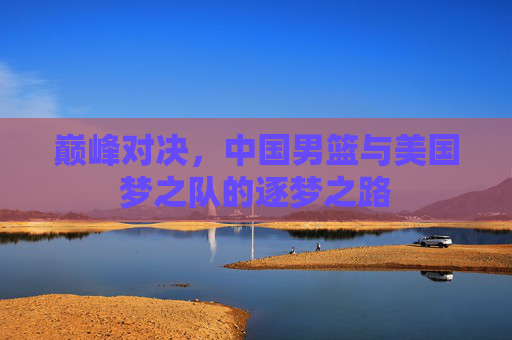 巅峰对决,中国男篮与美国梦之队的逐梦之路