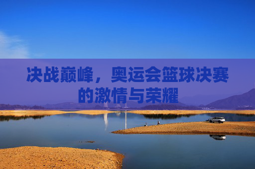 决战巅峰,奥运会篮球决赛的激情与荣耀