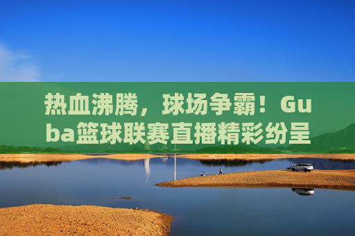 热血沸腾,球场争霸!Guba篮球联赛直播精彩纷呈