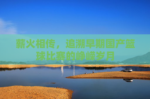 薪火相传,追溯早期国产篮球比赛的峥嵘岁月