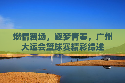燃情赛场,逐梦青春,广州大运会篮球赛精彩综述