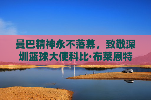 曼巴精神永不落幕,致敬深圳篮球大使科比·布莱恩特
