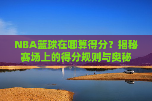 NBA篮球在哪算得分？揭秘赛场上的得分规则与奥秘