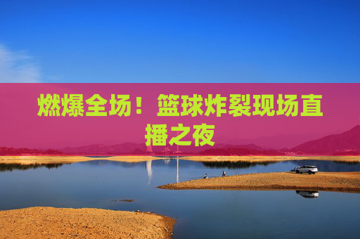 燃爆全场!篮球炸裂现场直播之夜