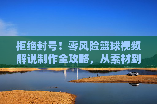 拒绝封号！零风险篮球视频解说制作全攻略，从素材到剪辑