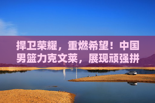 捍卫荣耀,重燃希望!中国男篮力克文莱,展现顽强拼搏精神