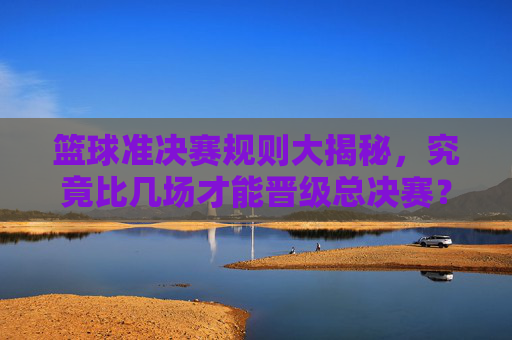 篮球准决赛规则大揭秘，究竟比几场才能晋级总决赛？