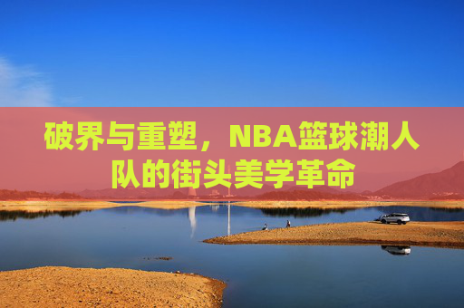 破界与重塑，NBA篮球潮人队的街头美学革命