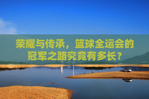 荣耀与传承,篮球全运会的冠军之路究竟有多长?